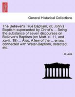 The Believer's True Baptism, or, John's Baptism superseded by Christ's ... Being the substance of seven discourses on Believer's Baptism (on Matt. xi. ... connected with Water-Baptism, detected, etc. 1241307245 Book Cover