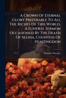 A Crown Of Eternal Glory Preferable To All The Riches Of This World, A Funeral Sermon Occasioned By The Death Of Selina, Countess Of Huntingdon 117932501X Book Cover