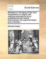 Remarks on the decay of the linen manufacture of Ireland; with methods proposed for its re-establishment and farther improvement. By a general trader, and a traveller. 1170139825 Book Cover