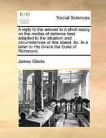 A reply to the answer to A short essay on the modes of defence best adapted to the situation and circumstances of this island, &c. In a letter to His Grace the Duke of Richmond. 1140823000 Book Cover