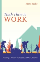 Teach Them to Work: Building a Positive Work Ethic in Our Children 1601788762 Book Cover