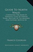 Guide To North Wales: Containing The Mode Of Traveling Plans Of Various Tours, Sketches Of The Manners And Customs, Notices Of Historical Events, The Principal Angling Stations 1164863282 Book Cover