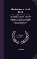 The Debater's Hand Book: A Chart and Digest of Parliamentary Law With Rules, Principles, Forms, and Hints Relating to Literary Societies, Lodges, Etc., for Officers and Members of Deliberative Assembl 1358809976 Book Cover
