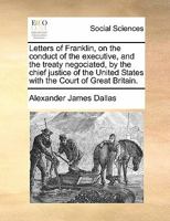 Letters of Franklin, on the conduct of the executive, and the treaty negociated, by the chief justice of the United States with the Court of Great Britain. 1275823769 Book Cover
