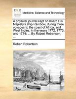 A physical journal kept on board His Majesty's ship Rainbow, during three voyages to the coast of Africa, and West Indies, in the years 1772, 1773, and 1774: ... By Robert Robertson, ... 1140948865 Book Cover