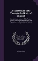 A Six Months Tour Through the North of England: Containing, an Account of the Present State of Agriculture, Manufactures and Population, ... in Four Volumes, Volume 4 1358112436 Book Cover