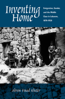 Inventing Home: Emigration, Gender, and the Middle Class in Lebanon, 1870-1920 0520227409 Book Cover