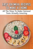 Easy Oatmeal Recipes To Make At Home: All The Ways To Make Oatmeal Taste Actually Amazing: Oatmeal Recipes For Dinner B098GVJG8B Book Cover