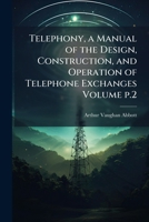 Telephony, a Manual of the Design, Construction, and Operation of Telephone Exchanges; Volume p.2 1141495805 Book Cover