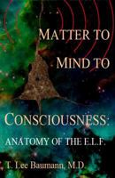 Matter to Mind to Consciousness: Anatomy of the E.L.F. 1453695818 Book Cover