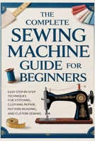 The Complete Sewing Machine Guide for Beginners: Easy Step-by-Step Techniques for Stitching, Clothing Repair, Pattern Reading, and Custom Sewing B0GPCZXY5K Book Cover