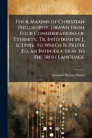 Four Maxims of Christian Philosophy, Drawn from Four Considerations of Eternity, Tr. Into Irish by J. Scurry. to Which Is Prefix Ed, an Introduction to the Irish Language 1148798234 Book Cover