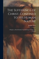 The Sufferings of Christ, Confined to His Human Nature: A Reply to a Book Entitled: The Sufferings of Christ, by a Layman 1021699705 Book Cover