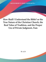 How Shall I Understand The Bible? Or The True Nature Of The Christian Church, The Real Value Of Tradition, And The Proper Use Of Private Judgment, Familiarly Explained 1354695100 Book Cover