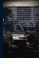 The practical question book. A hand-book of practical questions, systematically arranged upon subjects comprising the principal branches taught in ... standard text-books ... Six thousand questi 1245054139 Book Cover