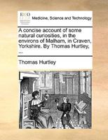 A concise account of some natural curiosities, in the environs of Malham, in Craven, Yorkshire. By Thomas Hurtley, ... 117069408X Book Cover