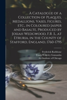 A Catalogue of a Collection of Plaques, Medallions, Vases, Figures, etc., in Coloured Jasper and Basalte, Produced by Josiah Wedgwood, F.R .S., at ... in the County of Stafford, England, 1760-1795 1018174419 Book Cover