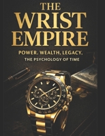 THE WRIST EMPIRE: How Watches Signal Power, Wealth, Legacy & The Psychology of Those Who Rule Time B0GXRLM53N Book Cover