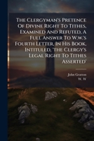 The clergy-man's pretence of divine right to tithes, examined and refuted. Being a full answer to W. W.'s fourth letter, in his book, intituled, The ... to tithes asserted. ... By John Gratton. 1179169123 Book Cover