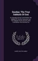 Sunday, the True Sabbath of God: Or, Saturday Proven to Be Neither the Sabbath of the Old Testament, Nor the Sabbath of the Ancients, Who Lived Before the Christian Era... 1018745300 Book Cover
