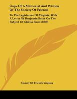 Copy Of A Memorial And Petition Of The Society Of Friends: To The Legislature Of Virginia, With A Letter Of Benjamin Bates On The Subject Of Militia Fines 110411271X Book Cover