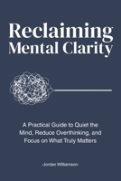 Reclaiming Mental Clarity: A Practical Guide to Quiet the Mind, Reduce Overthinking, and Focus on What Truly Matters. B0GGWC9PXR Book Cover