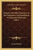Sermon and Other Exercises, at the Ordination and Installation of Alexander McKenzie, as Pastor of the South Parish Church, Augusta, Maine, August 28, 1861 (Classic Reprint) 112070345X Book Cover