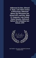 Addresses by Hon. Edward G. Ryan, Late Chief Justice of Wisconsin, Delivered Before the Wisconsin Law School 1873, and Hon. Matt. H. Carpenter, Late United States Senator, Delivered Before the Columbi 134015742X Book Cover