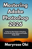 Mastering Adobe Photoshop 2026: A Step-by-Step Guide to Unlocking Professional Image Editing and Graphic Design Skills B0FWC89TZZ Book Cover