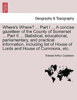 Where's Where? ... Part I ... A concise gazetteer of the County of Somerset ... Part II ... Statistical, educational, parliamentary, and practical ... of House of Lords and House of Commons, etc. 1241603766 Book Cover
