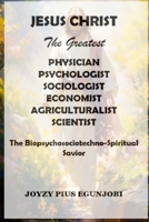 JESUS CHRIST The Greatest PHYSICIAN, PSYCHOLOGIST, SOCIOLOGIST, ECONOMIST, AGRICULTURALIST, And SCIENTIST: The Biopsychosociotechno-Spiritual Savior 1300653132 Book Cover