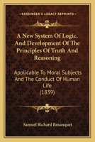 A New System Of Logic, And Development Of The Principles Of Truth And Reasoning: Applicable To Moral Subjects And The Conduct Of Human Life 1104598213 Book Cover