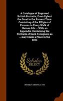 A Catalogue of Engraved British Portraits, from Egbert the Great to the Present Time. Consisting of the Effigies of Persons in Every Walk of Human Life ... with an Appendix, Containing the Portraits o 1345231180 Book Cover