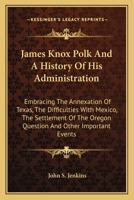 James Knox Polk And A History Of His Administration: Embracing The Annexation Of Texas, The Difficulties With Mexico, The Settlement Of The Oregon Question And Other Important Events 101513792X Book Cover