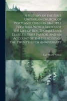 A History of the First Unitarian Church, of Portland, Oregon. 1867-1892. Together With a Sketch of the Life of Rev. Thomas Lamb Eliot, Its First ... the Exercises of the Twenty-fifth Anniversary 1021805408 Book Cover
