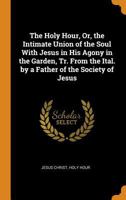 The Holy Hour, Or, the Intimate Union of the Soul with Jesus in His Agony in the Garden, Tr. from the Ital. by a Father of the Society of Jesus 0344147495 Book Cover