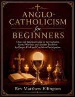 Anglo-Catholicism for Beginners: Clear and Practical Guide to the Eucharist, Sacred Worship, and Ancient Tradition for Deeper Faith and Confident Participation B0GZPNJR3H Book Cover