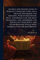 An Help and Exhortation to Worthy Communicating, or, A Treatise Describing the Meaning, Worthy Reception, Duty, and Benefits of the Holy Sacrament, ... Which Most Generally Detain men From It 1024096408 Book Cover