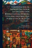 Contestacion Al Impreso Del Señor Licenciado Don Buenaventura Moreira Titulado Historia, Que Publicó En 26 De Julio Último... 1270884379 Book Cover