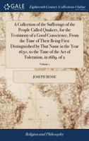 A collection of the sufferings of the people called Quakers, for the testimony of a good conscience, from the time of their being first distinguished ... Act of Toleration, in 1689. Volume 1 of 2 1170962637 Book Cover