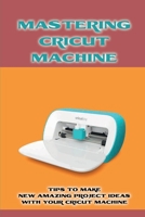 Mastering Cricut Machine: Tips To Make New Amazing Project Ideas With Your Cricut Machine: Cricut Ideas For Glass Application Projects B09CGBM8R7 Book Cover