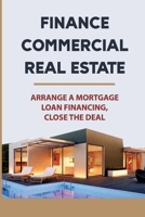 Finance Commercial Real Estate: Arrange A Mortgage Loan Financing, Close The Deal: How To Negotiate With Commercial Real Estate Lenders B09BGM1T7C Book Cover