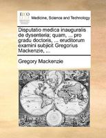 Disputatio medica inauguralis de dysenteria; quam, ... pro gradu doctoris, ... eruditorum examini subjicit Gregorius Mackenzie, ... 1170690610 Book Cover