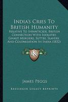 India's Cries to British Humanity, Relative to Infanticide, British Connection With Idolatry, Ghaut Murders, Suttee, Slavery, and Colonization in ... of the State of Society in British India 1357321449 Book Cover