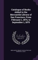 Catalogue of Books Added to the Mercantile Library of San Francisco, from February 1, 1874, to September 1, 1875 1358072396 Book Cover