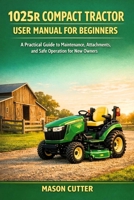 1025R COMPACT TRACTOR USER MANUAL FOR BEGINNERS: A Practical Guide to Maintenance, Attachments, and Safe Operation for New Owners B0GFYWGN3M Book Cover