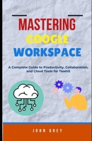 MASTERING GOOGLE WORKSPACE: A Complete Guide to Productivity, Collaboration, and Cloud Tools for Teams B0FD3DMGF9 Book Cover