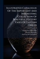 Illustrated Catalogue of the Important and Interesting Collection of Beautiful Pottery Vases of Eastern Origin: Dating from the Sixth Century B.C. to the Eighteenth Century A.D., Being the Collection  127416429X Book Cover