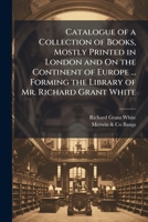 Catalogue of a Collection of Books, Mostly Printed in London and On the Continent of Europe ... Forming the Library of Mr. Richard Grant White 1144284007 Book Cover