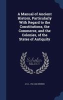 A Manual of Ancient History, Particularly With Regard to the Constitution, the Commerce, and the Colonies, of the States of Antiquity, With a Biographical Sketch of the Author 0548803153 Book Cover